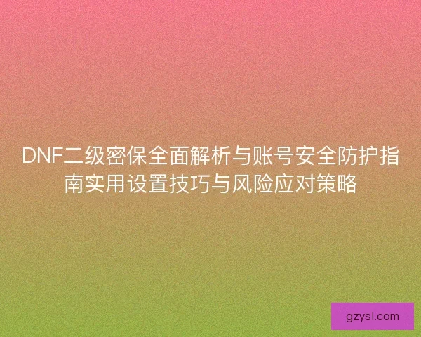 DNF二级密保全面解析与账号安全防护指南实用设置技巧与风险应对策略