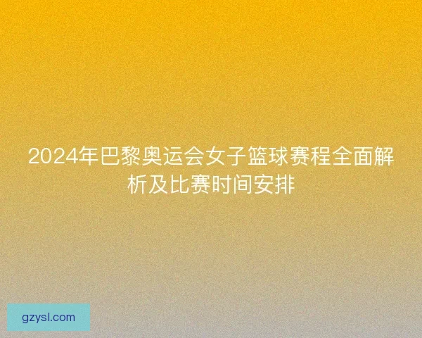 2024年巴黎奥运会女子篮球赛程全面解析及比赛时间安排