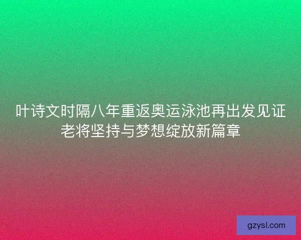 叶诗文时隔八年重返奥运泳池再出发见证老将坚持与梦想绽放新篇章