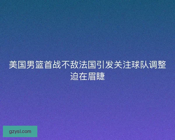 美国男篮首战不敌法国引发关注球队调整迫在眉睫