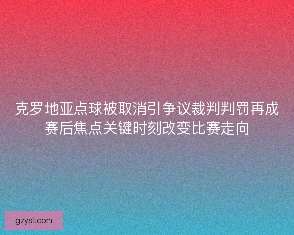 克罗地亚点球被取消引争议裁判判罚再成赛后焦点关键时刻改变比赛走向
