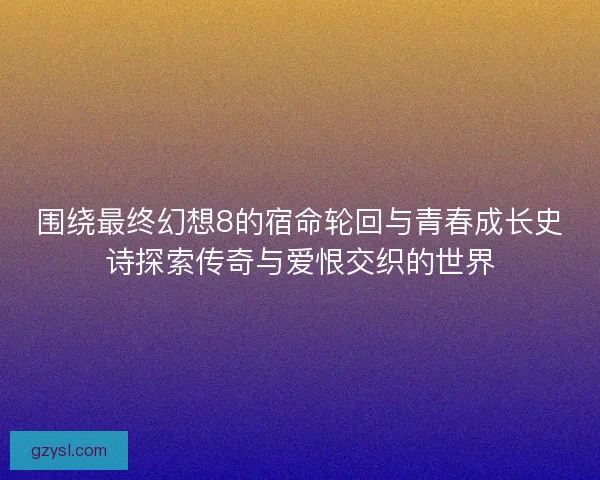 围绕最终幻想8的宿命轮回与青春成长史诗探索传奇与爱恨交织的世界