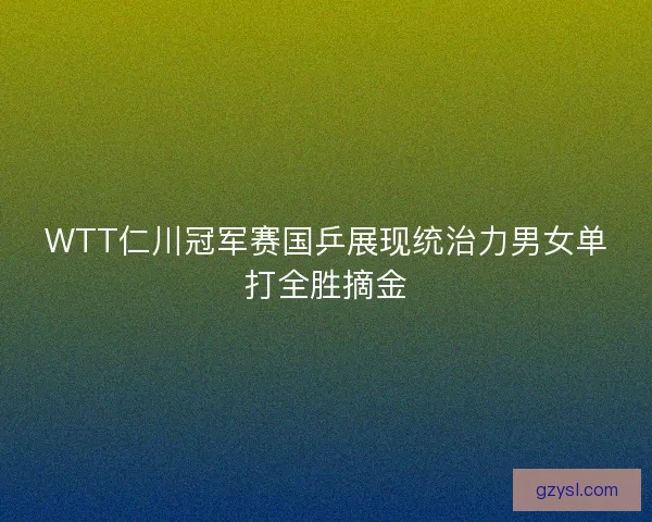 WTT仁川冠军赛国乒展现统治力男女单打全胜摘金