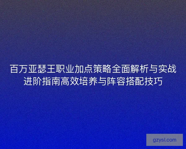 百万亚瑟王职业加点策略全面解析与实战进阶指南高效培养与阵容搭配技巧